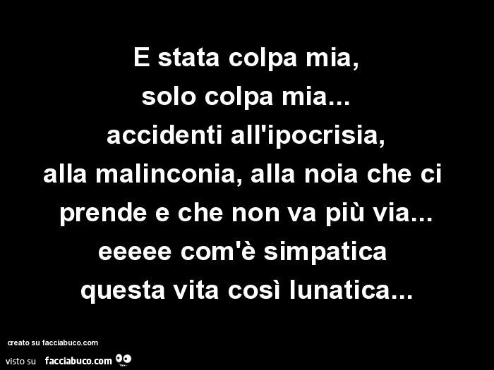 È stata colpa mia, solo colpa mia… accidenti all'ipocrisia, alla malinconia, alla noia che ci prende e che non va più via… eeeee com'è simpatica  questa vita, così lunatica