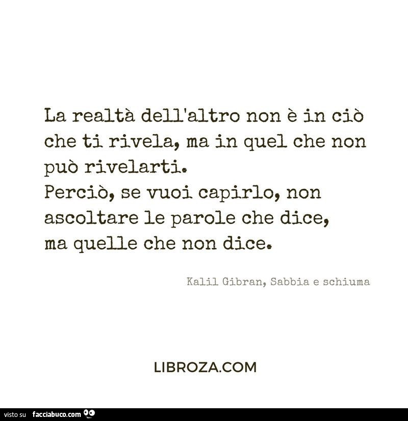 La realtà dell'altro non è in ciò che ti rivela, ma in quel che non può rivelarti. Perciò, se vuoi capirlo, non ascoltare le parole che dice, ma quelle che non dice. Kalii Gibran, sabbia e schiuma