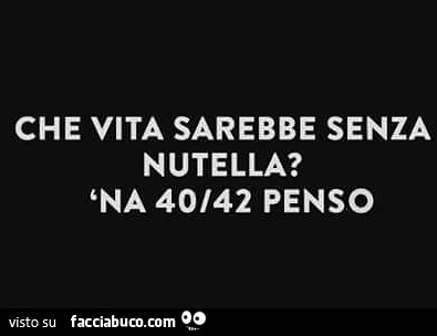 Che vita sarebbe senza Nutella? 'Na 40/42 penso