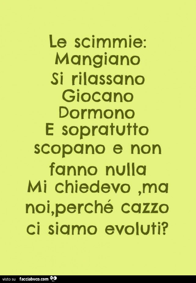 Le scimmie: mangiano si rilassano giocano dormono e sopratutto scopano e non fanno nulla. Mi chiedevo, ma noi, perché cazzo ci siamo evoluti?
