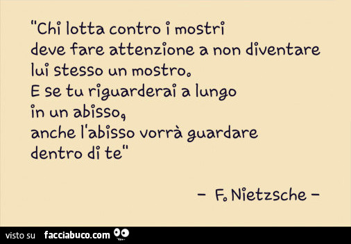 Chi lotta contro mostri deve fare attenzione a non diventare lui stesso un mostro. E se tu riguarderai a lungo in un abisso, anche l'abisso vorrà guardare dentro di te. F. Nietzsche