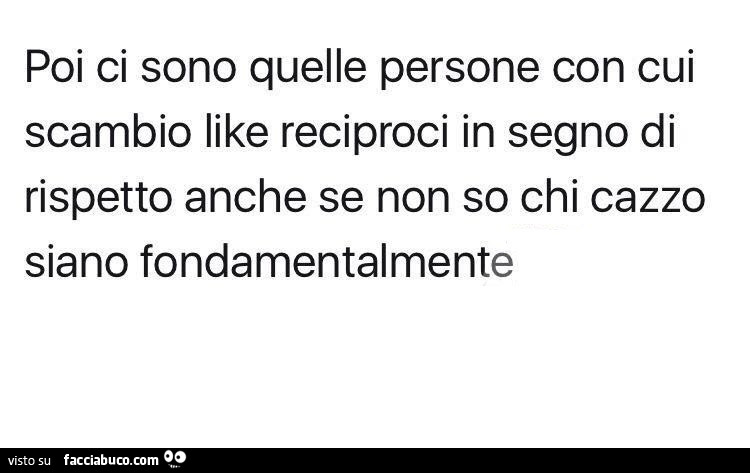 Poi ci sono quelle persone con cui scambio like reciproci in segno di rispetto anche se non so chi cazzo siano fondamentalmente