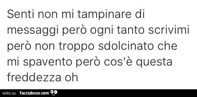 Senti non mi tampinare di messaggi però ogni tanto scrivimi però non troppo sdolcinato che mi spavento però cos'è questa freddezza oh