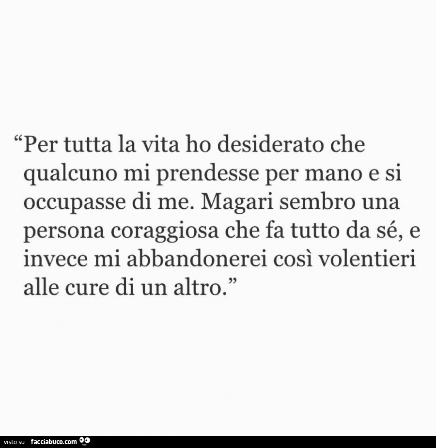 Per tutta la vita ho desiderato che qualcuno mi prendesse per mano e si occupasse di me. Magari sembro una persona coraggiosa che fa tutto da sé, e invece mi abbandonerei così volentieri alle cure di un altro