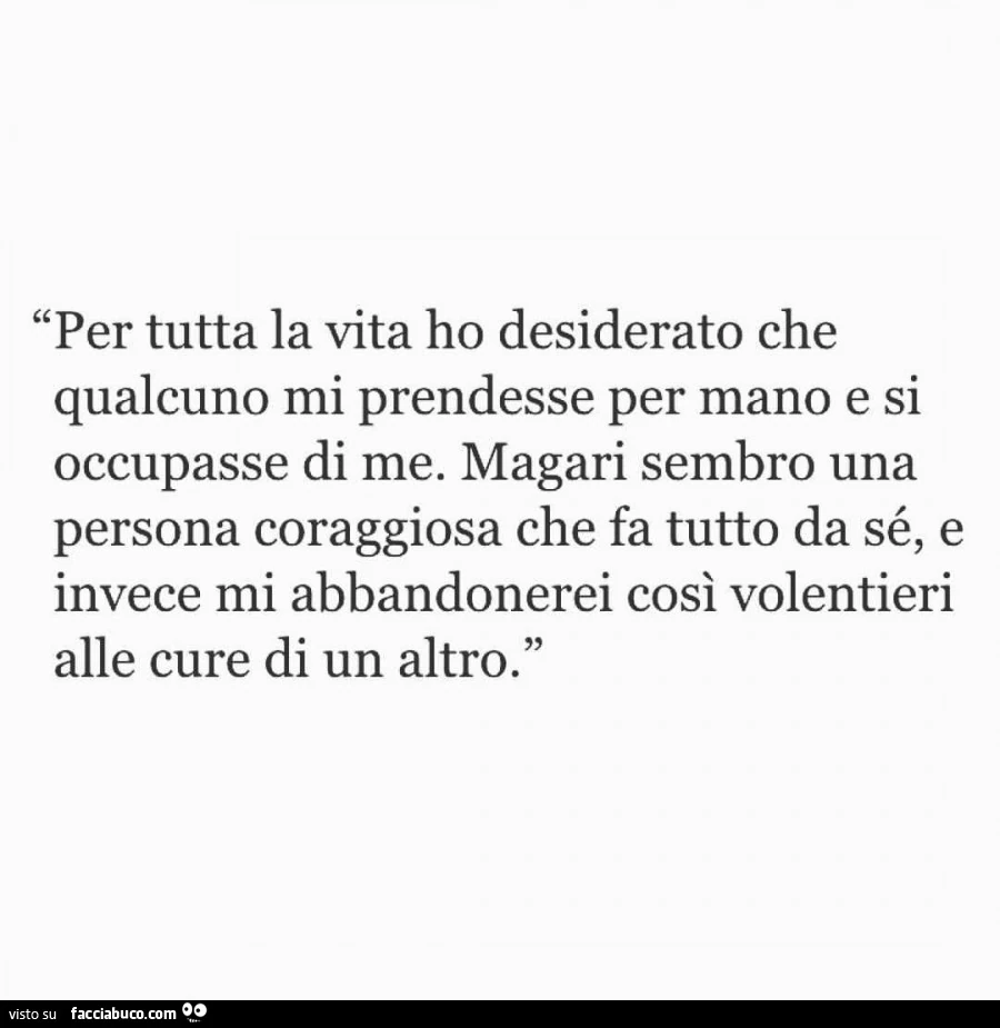 Per tutta la vita ho desiderato che qualcuno mi prendesse per mano e si occupasse di me. Magari sembro una persona coraggiosa che fa tutto da sé, e invece mi abbandonerei così volentieri alle cure di un altro