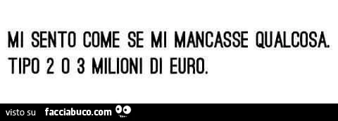 Mi sento come se mi mancasse qualcosa. Tipo 2 o 3 milioni di euro
