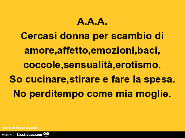 A. A. A. Cercasi donna per scambio di amore, affetto, emozioni, baci, coccole, sensualità, erotismo. So cucinare, stirare e fare la spesa. No perditempo come mia moglie