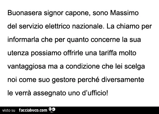 Buonasera signor capone, sono massimo del servizio elettrico nazionale. La chiamo per informarla che per quanto concerne la sua utenza possiamo offrirle una tariffa molto vantaggiosa ma a condizione che lei scelga noi come suo gestore perché diversamente
