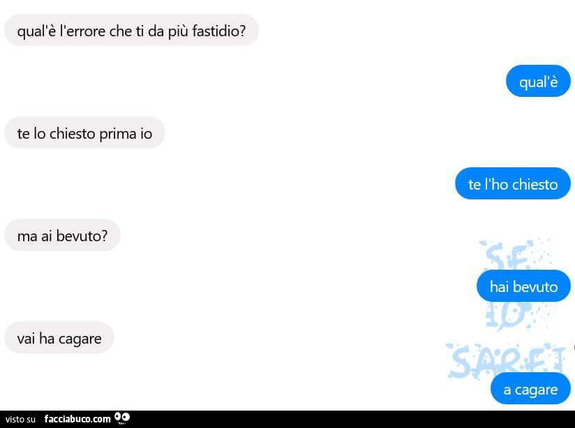 Qual'è l'errore che ti da più fastidio? Qual'è. Te lo chiesto prima io. Te l'ho chiesto. Ma ai bevuto? Hai bevuto. Vai ha cagare. A cagare