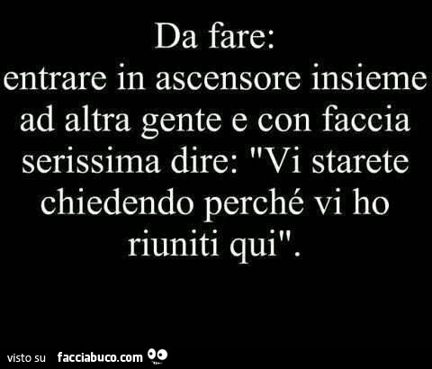 Da fare: entrare in ascensore insieme ad altra gente e con faccia serissima dire: vi starete chiedendo perché vi ho riuniti qui