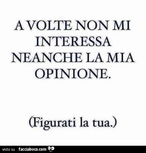 A volte non mi interessa neanche la mia opinione. Figurati la tua