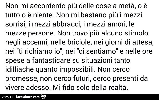 Non mi accontento più delle cose a metà, o è tutto o è niente. Non mi bastano più i mezzi sorrisi, i mezzi abbracci, i mezzi amori, le mezze persone. Non trovo più alcuno stimolo negli accenni, nelle briciole, nei giorni di attesa