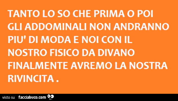 Tanto lo so che prima o poi gli addominali non andranno più di moda e noi con il nostro fisico da divano finalmente avremo la nostra rivincita