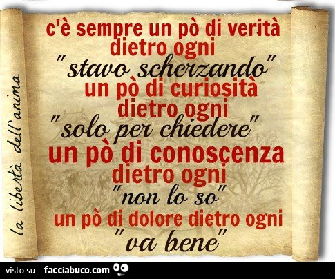 C'è sempre un po' di verità dietro ogni "stavo scherzando", un po' di curiosità dietro ogni "solo per chiedere", un po' di conoscenza dietro ogni "non lo so", un po' di dolore dietro ogni "va ben