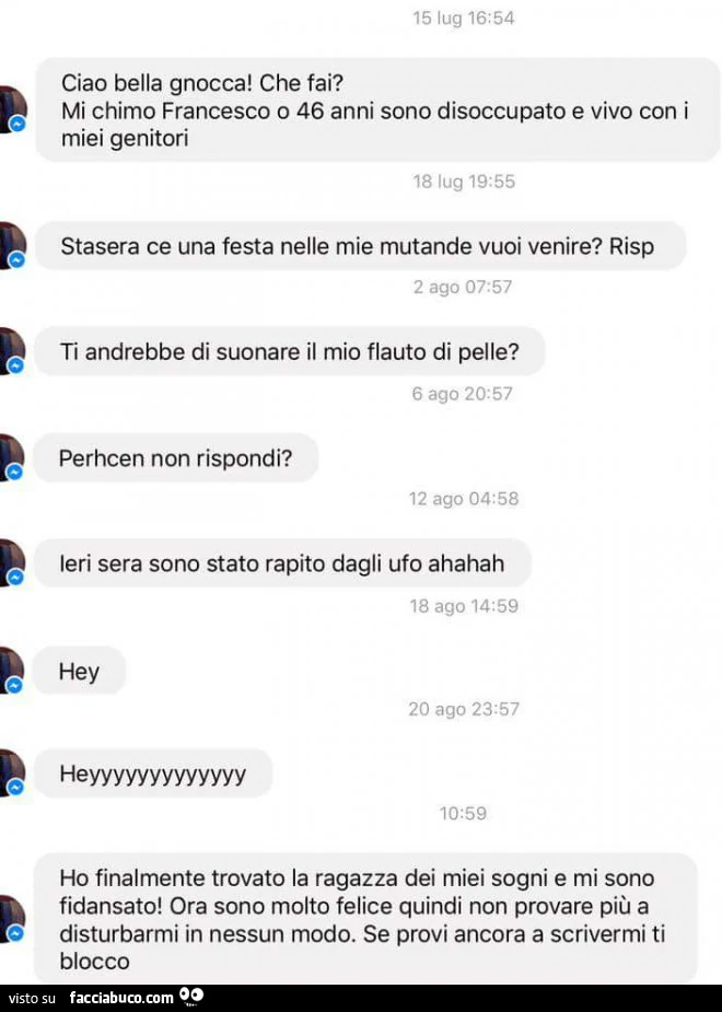 Ciao bella gnocca! Che fai? Mi chimo Francesco o 46 anni sono disoccupato e vivo con i miei genitori. Stasera ce una festa nelle mie mutande vuoi venire? Ti andrebbe di suonare il mio flauto di pelle?