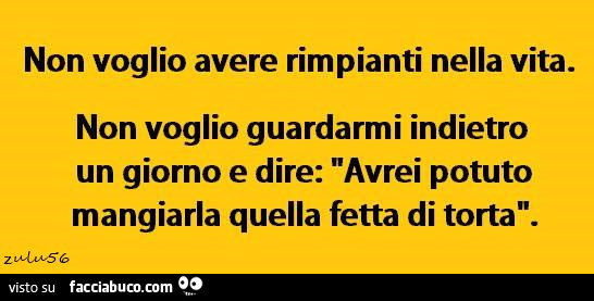 Non voglio avere rimpianti nella vita. Non voglio guardarmi indietro un giorno e dire: avrei potuto mangiarla quella fetta di torta