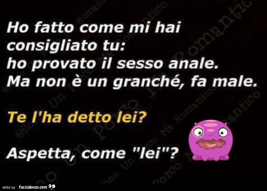Ho fatto come mi hai consigliato tu: ho provato il sesso anale. Ma non è un granché, fa male. Te l'ha detto lei? Aspetta, come lei?
