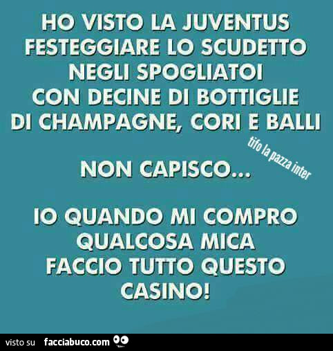 Ho visto la juventus festeggiare lo scudetto negli spogliatoi con decine di bottiglie di champagne, cori e balli. Non capisco… io quando mi compro qualcosa mica faccio tutto questo casino