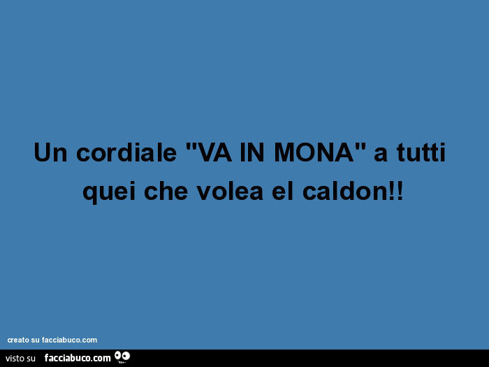 Un cordiale "va in mona" a tutti quei che volea el caldon