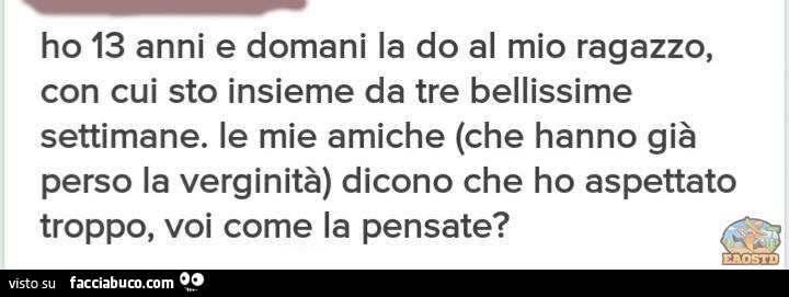 Ho 13 anni e domani la do al mio ragazzo, con cui sto insieme da tre bellissime settimane. Le mie amiche (che hanno già perso la verginità) dicono che ho aspettato troppo, voi come la pensate?