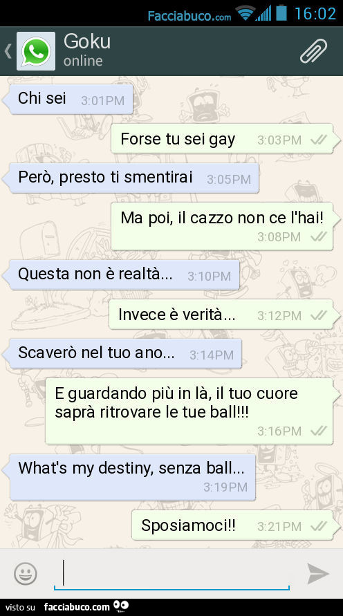 Chi sei. Forse tu sei gay. Però, presto ti smentirai. Ma poi, il cazzo non ce l'hai! Questa non è realtà… Invece è verità… Scaverò nel tuo ano… E guardando più in là, il tuo cuore saprà ritrovare le tue ball