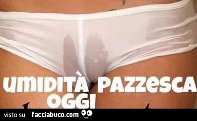 Mutandine bagnate. Umidità pazzesca oggi