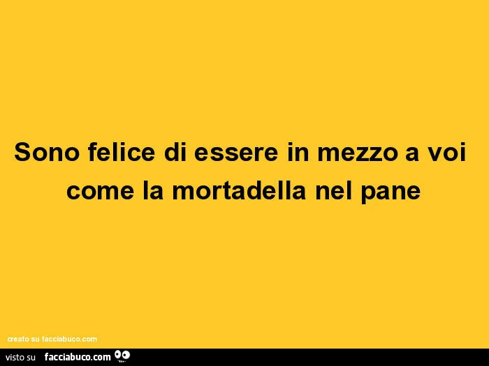 Sono felice di essere in mezzo a voi come la mortadella nel pane