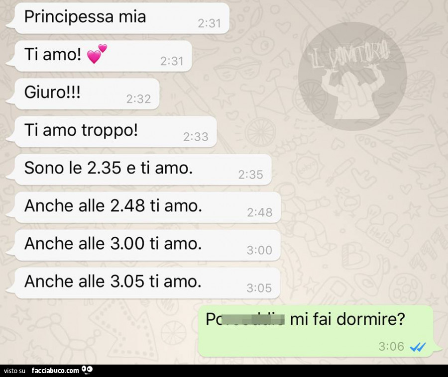 Principessa mia ti amo! Giuro! Ti amo troppo! Sono le 2.35 e ti amo. Anche alle 2.48 ti amo. Anche alle 3.00 ti amo. Anche alle 3.05 ti amo. Mi fai dormire?
