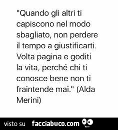 Quando gli altri ti capiscono nel modo sbagliato, non perdere il tempo a giustificarti. Volta pagina e goditi la vita, perché chi ti conosce bene non ti fraintende mai. Alda Merini