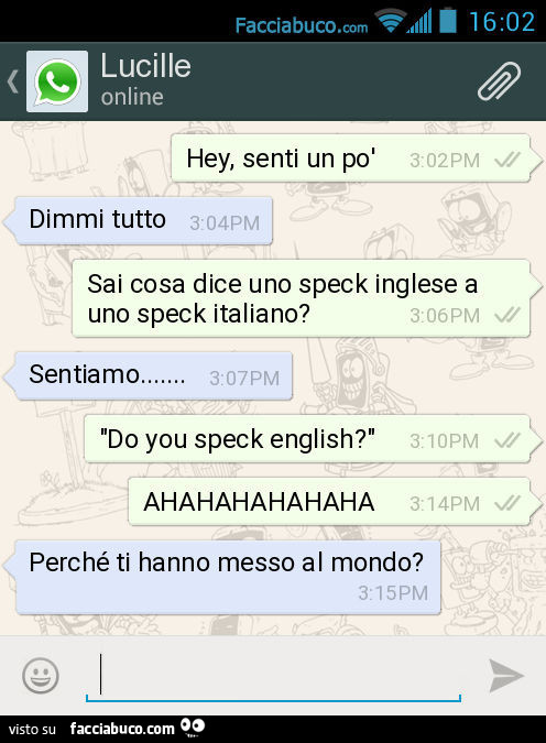 Hey, senti un po' Dimmi tutto. Sai cosa dice uno speck inglese a uno speck italiano? Sentiamo… Do you speck english? AHAHAHAHAHAHA. Perché ti hanno messo al mondo?