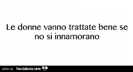 Le donne vanno trattate bene se no si innamorano