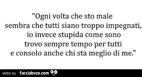 Ogni volta che sto male sembra che tutti siano troppo impegnati, io invece stupida come sono trovo sempre tempo per tutti e consolo anche chi sta meglio di me