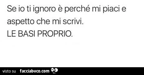 Se io ti ignoro è perché mi piaci e aspetto che mi scrivi. Le basi proprio