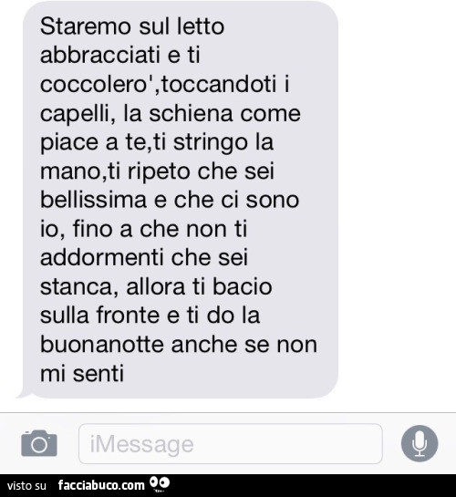 Staremo sul letto abbracciati e ti coccolerò, toccandoti i capelli, la schiena come piace a te, ti stringo la mano, ti ripeto che sei bellissima e che ci sono io, fino a che non ti addormenti che sei stanca, allora ti bacio sulla fronte e ti do la buonano
