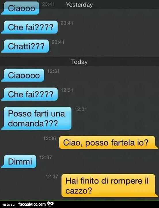 Ciao che fai? Chatti? Ciao che fai? Posso farti una domanda? Ciao, posso fartela io? Dimmi. Hai finito di rompere il cazzo?