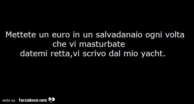 Mettete un euro in un salvadanaio ogni volta che vi masturbate datemi retta, vi scrivo dal mio yacht