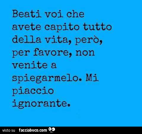 Beati voi che avete capito tutto della vita, però, per favore, non venite a spiegarmelo. Mi piaccio ignorante