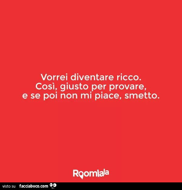 Vorrei diventare ricco. Cosi, giusto per provare, e se poi non mi piace, smetto