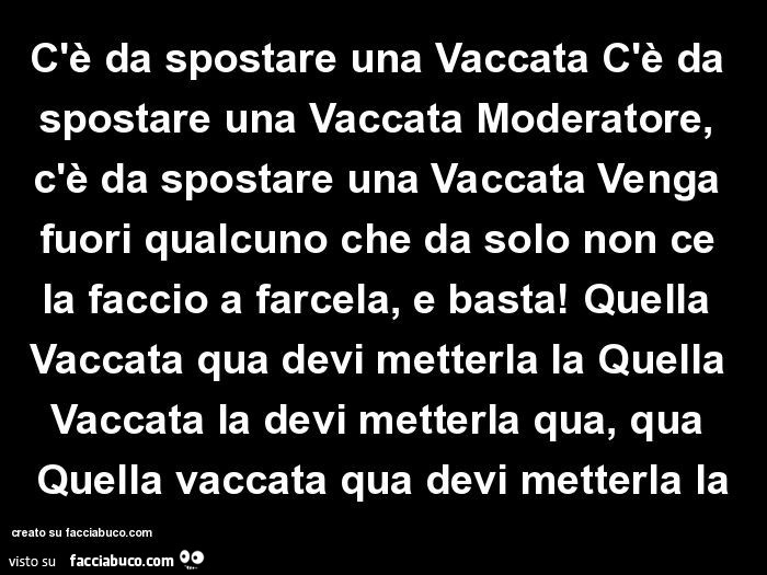 C'è da spostare una Vaccata C'è da spostare una Vaccata Moderatore, c'è da spostare una Vaccata Venga fuori qualcuno che da solo non ce la faccio a farcela, e basta!  Quella Vaccata qua devi metterla la Quella Vaccata la devi metterla qua, 