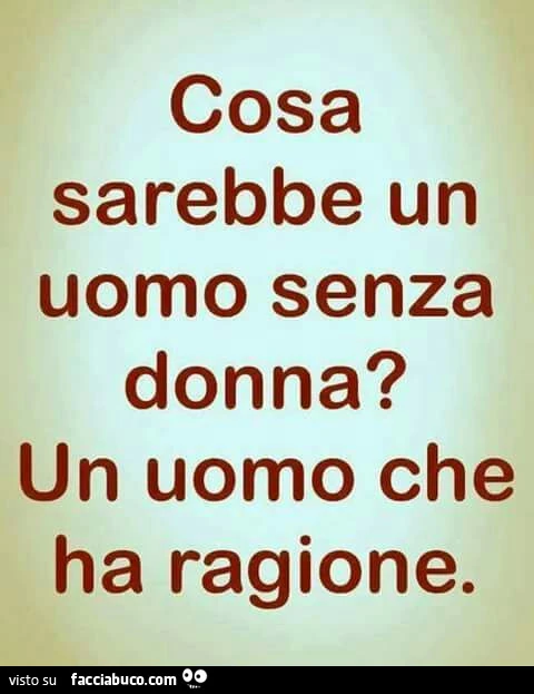 Cosa sarebbe un uomo senza donna? Un uomo che ha ragione