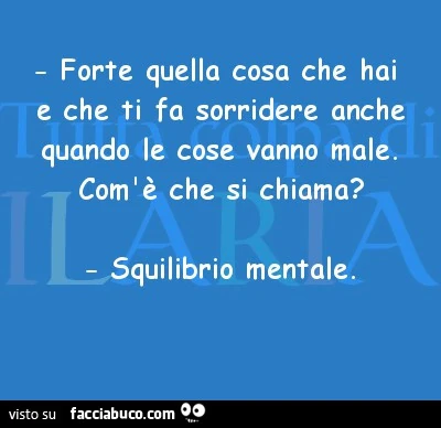 Forte quella cosa che hai e che ti fa sorridere anche i quando le cose vanno male. Com'è che si chiama? Squilibrio mentale