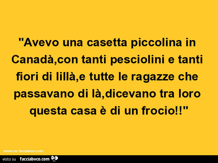 Avevo una casetta piccolina in canadà, con tanti pesciolini e tanti fiori di lillà, e tutte le ragazze che passavano di là, dicevano tra loro questa casa è di un frocio