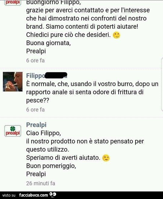 Buona giornata, Prealpi, è normale, che, usando il vostro burro, dopo un rapporto anale si senta odore di frittura di pesce? Il nostro prodotto non è stato pensato per questo utilizzo. Speriamo di averti aiutato. Buon pomeriggio