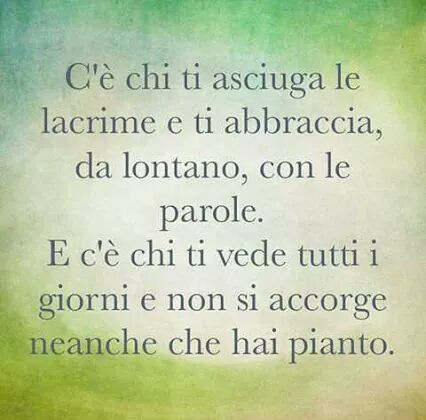 C'è chi ti asciuga le lacrime da lontano con le parole. E c'è chi ti vede tutti i giorni e non si accorgetta neanche che hai pianto