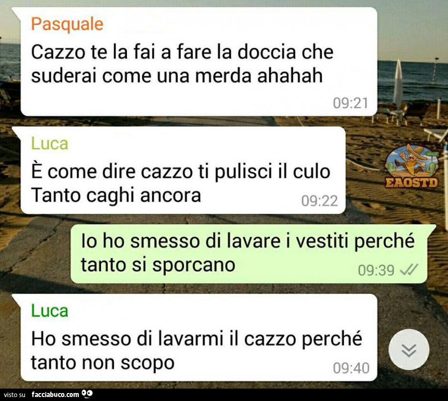 Cazzo te la fai a fare la doccia che suderai come una merda ahahah. È Come dire cazzo ti pulisci il culo tanto caghi ancora. Io ho smesso di lavare i vestiti perché tanto si sporcano. Ho smesso di lavarmi il cazzo perché tanto non scopo