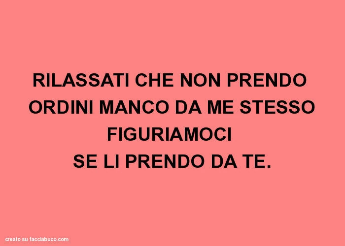 Rilassati che non prendo ordini manco da me stesso figuriamoci se li prendo da te