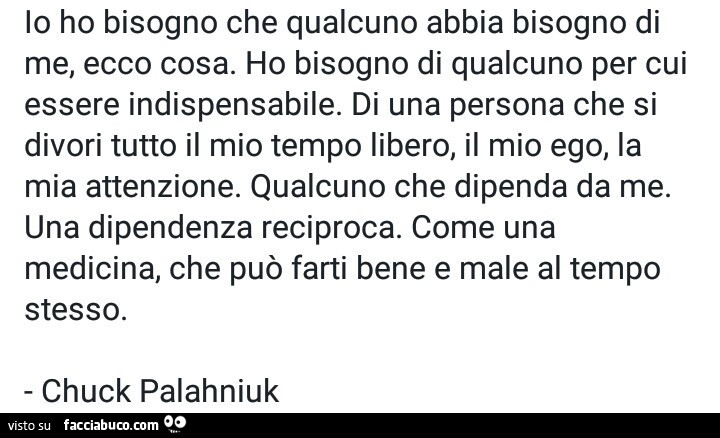 Io ho bisogno che qualcuno abbia bisogno di me, ecco cosa. Ho bisogno di qualcuno per cui essere indispensabile. Di una persona che si divori tutto il mio tempo libero, il mio ego, la mia attenzione