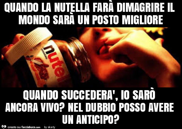 Quando la nutella farà dimagrire il mondo sarà un posto migliore quando succederà, io sarò ancora vivo? Nel dubbio posso avere un anticipo?