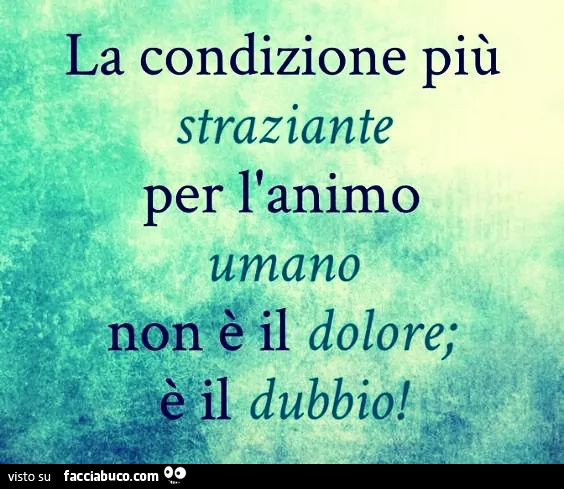 La condizione più straziante per l'animo umano non è il dolore; è il dubbio