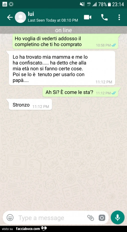 Ho voglia di vederti addosso il completino che ti ho comprato. Lo ha trovato mia mamma e me lo ha confiscato&hellip; ha detto che alla mia età non si fanno certe cose. Poi se lo è tenuto per usarlo con papà. È Come le sta? Stronzo